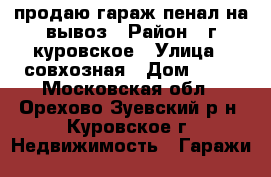 продаю гараж пенал.на вывоз › Район ­ г.куровское › Улица ­ совхозная › Дом ­ 18 - Московская обл., Орехово-Зуевский р-н, Куровское г. Недвижимость » Гаражи   